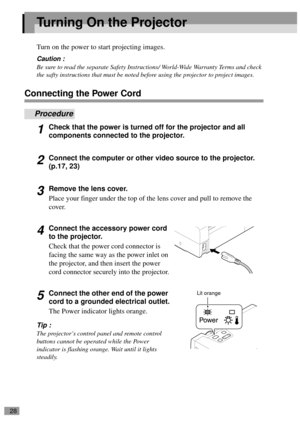 Page 3028
Turning On the Projector
Turn on the power to start projecting images.
Caution :
Be sure to read the separate Safety Instructions/ World-Wide Warranty Terms and check 
the safty instructions that must be noted before using the projector to project images.
Connecting the Power Cord
Procedure
1Check that the power is turned off for the projector and all 
components connected to the projector.
2Connect the computer or other video source to the projector. 
(p.17, 23)
3Remove the lens cover.
Place your...