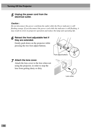 Page 3432
5Unplug the power cord from the 
electrical outlet.
Caution :
Do not disconnect the power cord from the outlet while the Power indicator is still 
flashing orange. If you disconnect the power cord while the indicator is still flashing, it 
may result in errors in projector operation and reduce the lamp unit operating life.
6Retract the front adjustable feet if 
they are extended.
Gently push down on the projector while 
pressing the two foot adjust buttons.
7Attach the lens cover.
Attach the lens...