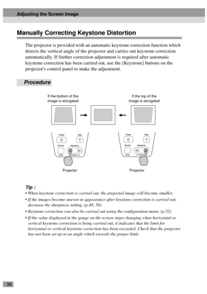 Page 3836
Manually Correcting Keystone Distortion
The projector is provided with an automatic keystone correction function which 
detects the vertical angle of the projector and carries out keystone correction 
automatically. If further correction adjustment is required after automatic 
keystone correction has been carried out, use the [Keystone] buttons on the 
projectors control panel to make the adjustment.
Procedure
Tip :
 When keystone correction is carried out, the projected image will become smaller.
...