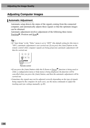 Page 4038
Adjusting Computer Images
Automatic setup detects the status of the signals coming from the connected 
computer, and automatically adjusts these signals so that the optimum images 
can be obtained.
Automatic adjustment involves adjustment of the following three items:
Tracking
, Position and Sync.
Tip :
 If Auto Setup in the Video menu is set to OFF (the default setting for this item is 
ON), automatic adjustment is not carried out. If you press the [Auto] button on the 
remote control while computer...