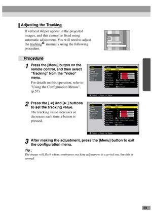 Page 4139
If vertical stripes appear in the projected 
images, and this cannot be fixed using 
automatic adjustment. You will need to adjust 
the tracking
 manually using the following 
procedure.
Procedure
1Press the [Menu] button on the 
remote control, and then select 
Tracking from the Video 
menu.
For details on this operation, refer to 
Using the Configuration Menus. 
(p.57)
2Press the [ ] and [ ] buttons 
to set the tracking value.
The tracking value increases or 
decreases each time a button is...