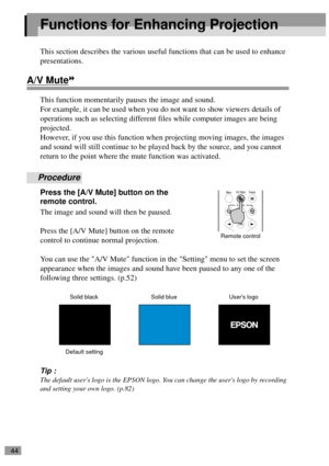 Page 4644
Functions for Enhancing Projection
This section describes the various useful functions that can be used to enhance 
presentations.
A/V Mute
This function momentarily pauses the image and sound.
For example, it can be used when you do not want to show viewers details of 
operations such as selecting different files while computer images are being 
projected.
However, if you use this function when projecting moving images, the images 
and sound will still continue to be played back by the source, and...