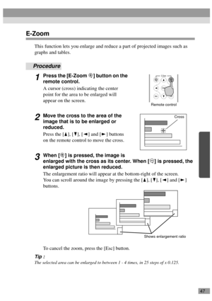 Page 4947
E-Zoom
This function lets you enlarge and reduce a part of projected images such as 
graphs and tables.
Procedure
1Press the [E-Zoom  ] button on the 
remote control.
A cursor (cross) indicating the center 
point for the area to be enlarged will 
appear on the screen.
2Move the cross to the area of the 
image that is to be enlarged or 
reduced.
Press the [ ], [ ], [ ] and [ ] buttons 
on the remote control to move the cross.
3When [ ] is pressed, the image is 
enlarged with the cross as its center....