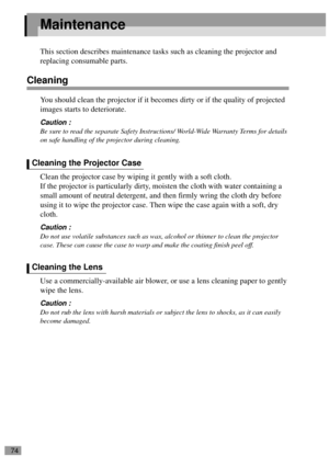 Page 7674
Maintenance
This section describes maintenance tasks such as cleaning the projector and 
replacing consumable parts.
Cleaning
You should clean the projector if it becomes dirty or if the quality of projected 
images starts to deteriorate.
Caution :
Be sure to read the separate Safety Instructions/ World-Wide Warranty Terms for details 
on safe handling of the projector during cleaning.
Clean the projector case by wiping it gently with a soft cloth.
If the projector is particularly dirty, moisten the...