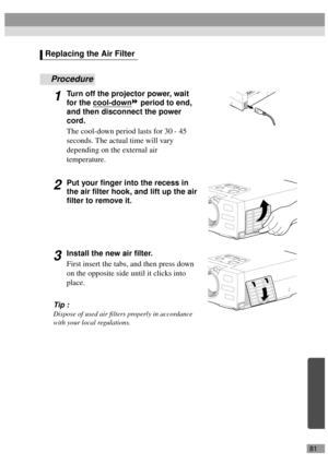 Page 8381
Procedure
1Turn off the projector power, wait 
for the cool-down
 period to end, 
and then disconnect the power 
cord.
The cool-down period lasts for 30 - 45 
seconds. The actual time will vary 
depending on the external air  
temperature.
2Put your finger into the recess in 
the air filter hook, and lift up the air 
filter to remove it.
3Install the new air filter.
First insert the tabs, and then press down 
on the opposite side until it clicks into 
place.
Tip :
Dispose of used air filters properly...
