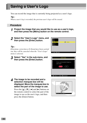 Page 8482
Saving a Users Logo
You can record the image that is currently being projected as a users logo.
Tip :
When a users log is recorded, the previous users logo will be erased.
Procedure
1Project the image that you would like to use as a users logo, 
and then press the [Menu] button on the remote control.
2Select the Users Logo menu, and 
then press the [Enter] button.
Tip :
If keystone correction or E-Zoom have been carried 
out, they will be canceled when the Users Logo 
menu is selected.
3Select Yes in...
