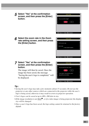 Page 8583
5Select Yes at the confirmation 
screen, and then press the [Enter] 
button.
6Select the zoom rate in the Zoom 
rate setting screen, and then press 
the [Enter] button.
7Select Yes at the confirmation 
screen, and then press the [Enter] 
button.
The image will then be saved. Once the 
image has been saved, the message 
Saving the users logo is completed. will 
be displayed.
Tip :
 Saving the users logo may take a few moments (about 15 seconds). Do not use the 
projector or any other sources which are...