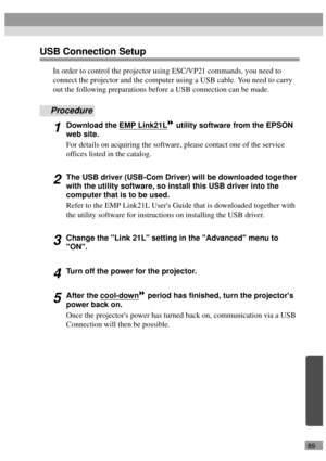 Page 9189
USB Connection Setup
In order to control the projector using ESC/VP21 commands, you need to 
connect the projector and the computer using a USB cable. You need to carry 
out the following preparations before a USB connection can be made.
Procedure
1Download the EMP Link21L utility software from the EPSON 
web site.
For details on acquiring the software, please contact one of the service 
offices listed in the catalog.
2The USB driver (USB-Com Driver) will be downloaded together 
with the utility...