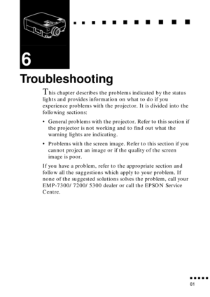 Page 101  n     n        n     n     n    n     n     n    n    n     n     n      n      n      n
n  n  n  n  n  n
81
6
Troubleshooting
This chapter describes the problems indicated by the status 
lights and provides information on what to do if you 
experience problems with the projector. It is divided into the 
following sections:
• General problems with the projector. Refer to this section if 
the projector is not working and to find out what the 
warning lights are indicating.
• Problems with the screen...