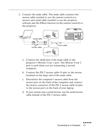 Page 33Connecting to a Computer
n  n  n  n  n  n
13
2. Connect the main cable. The main cable connects the 
mouse cable (needed to use the remote control as a 
mouse) and serial cable (needed to use the projector 
software and the Effects buttons on the remote control) to 
the projector.
a. Connect the small end of the main cable to the 
projector’s Mouse/Com 1 port. The Mouse/Com 2 
port is used when you are connecting a second 
computer.
b. Connect the PS/2 mouse cable (9-pin) to the mouse 
terminal on the...