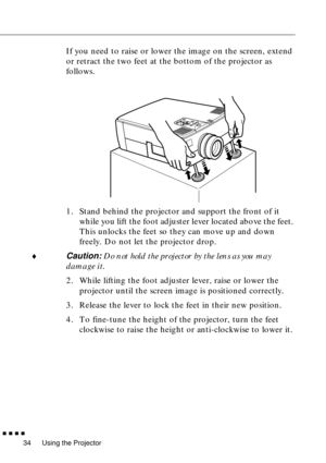 Page 54Using the Projector
  n  n  n  n
34
If you need to raise or lower the image on the screen, extend 
or retract the two feet at the bottom of the projector as 
follows.
1. Stand behind the projector and support the front of it 
while you lift the foot adjuster lever located above the feet. 
This unlocks the feet so they can move up and down 
freely. Do not let the projector drop.
¨
Caution: Do not hold the projector by the lens as you may 
damage it.
2. While lifting the foot adjuster lever, raise or lower...