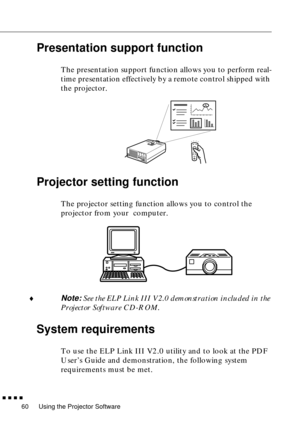 Page 80Using the Projector Software
  n  n  n  n
60
Presentation support function
The presentation support function allows you to perform real-
time presentation effectively by a remote control shipped with 
the projector. 
Projector setting function 
The projector setting function allows you to control the 
projector from your  computer. 
¨
Note: See the ELP Link III V2.0 demonstration included in the 
Projector Software CD-ROM. 
System requirements
To use the ELP Link III V2.0 utility and to look at the PDF...