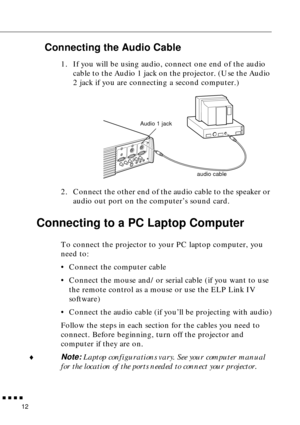 Page 32n  n  n  n  n
12
Connecting the Audio Cable
1. If you will be using audio, connect one end of the audio 
cable to the Audio 1 jack on the projector. (Use the Audio 
2 jack if you are connecting a second computer.)   
2. Connect the other end of the audio cable to the speaker or 
audio out port on the computer’s sound card. 
Connecting to a PC Laptop Computer 
To connect the projector to your PC laptop computer, you 
need to:
• Connect the computer cable
• Connect the mouse and/or serial cable (if you...