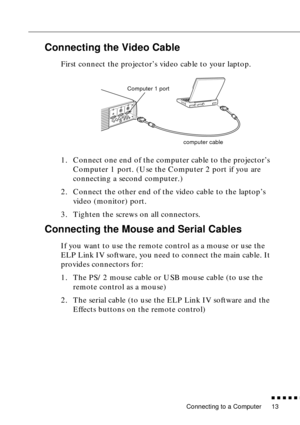 Page 33Connecting to a Computer
n  n  n  n  n  n
13
Connecting the Video Cable
First connect the projector’s video cable to your laptop. 
1. Connect one end of the computer cable to the projector’s 
Computer 1 port. (Use the Computer 2 port if you are 
connecting a second computer.)
2. Connect the other end of the video cable to the laptop’s 
video (monitor) port.
3. Tighten the screws on all connectors.
Connecting the Mouse and Serial Cables
If you want to use the remote control as a mouse or use the 
ELP Link...