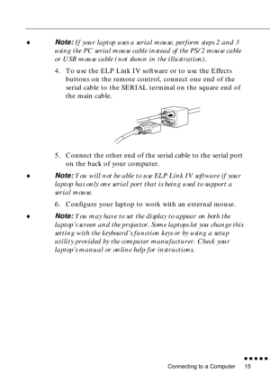 Page 35Connecting to a Computer
n  n  n  n  n  n
15
¨Note: If your laptop uses a serial mouse, perform steps 2 and 3 
using the PC serial mouse cable instead of the PS/2 mouse cable  
or USB mouse cable (not shown in the illustration). 
4. To use the ELP Link IV software or to use the Effects 
buttons on the remote control, connect one end of the 
serial cable to the SERIAL terminal on the square end of 
the main cable. 
5. Connect the other end of the serial cable to the serial port 
on the back of your...