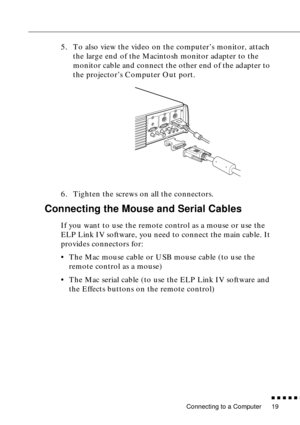 Page 39Connecting to a Computer
n  n  n  n  n  n
19
5. To also view the video on the computer’s monitor, attach 
the large end of the Macintosh monitor adapter to the 
monitor cable and connect the other end of the adapter to 
the projector’s Computer Out port.
6. Tighten the screws on all the connectors.
Connecting the Mouse and Serial Cables
If you want to use the remote control as a mouse or use the 
ELP Link IV software, you need to connect the main cable. It 
provides connectors for:
• The Mac mouse cable...