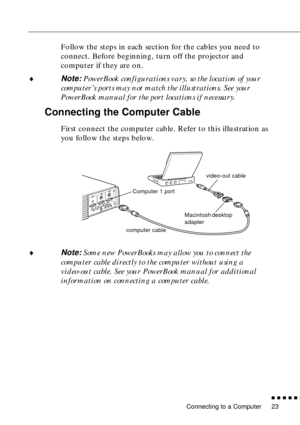 Page 43Connecting to a Computer
n  n  n  n  n  n
23
Follow the steps in each section for the cables you need to 
connect. Before beginning, turn off the projector and 
computer if they are on.
¨
Note: PowerBook configurations vary, so the location of your 
computer’s ports may not match the illustrations. See your 
PowerBook manual for the port locations if necessary.
Connecting the Computer Cable
First connect the computer cable. Refer to this illustration as 
you follow the steps below. 
¨
Note: Some new...