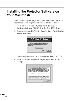 Page 96n  n  n  n  n
76
Installing the Projector Software on 
Your Macintosh
After connecting the projector to your Macintosh, install the 
Macintosh-based projector software as described below. 
1. Turn on your Macintosh, then insert the EPSON 
Projector Software CD-ROM in the CD-ROM drive. 
2. Double-click the ELP Link 4 Installer icon. The following 
dialog box appears.
3. Select language from the pop-up menu. Then click OK. 
4. Read the license agreement. If you agree with it, click 
Accept.  