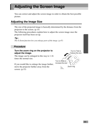 Page 3533
Adjusting the Screen Image
You can correct and adjust the screen image in order to obtain the best possible 
picture.
Adjusting the Image Size
The size of the projected image is basically determined by the distance from the 
projector to the screen. (p.15)
The following procedures explain how to adjust the screen image once the 
projector itself has been set up.
Tip :
The E-Zoom function lets you enlarge parts of the image. (p.47)
Procedure
Turn the zoom ring on the projector to 
adjust the image.
The...