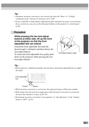 Page 3735
Tip :
 Automatic keystone correction is not carried out when the Rear or Ceiling 
commands in the Advanced menu are set to ON.
 If you would like to make further adjustments after automatic keystone correction has 
been carried out, you can use the [keystone] button on the projectors control panel. 
(p.36)
Procedure
While pressing the two foot adjust 
buttons at either side, lift up the front 
of the projector so that the front 
adjustable feet can extend.
Extend the front adjustable feet until the...