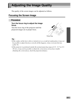 Page 3937
Adjusting the Image Quality
The quality of the screen images can be adjusted as follows.
Focusing the Screen Image
Procedure
Turn the focus ring to adjust the image 
focus.
Turn the focus ring of the projector until the 
projected images are in proper focus.
Tip :
 If the surface of the lens is dirty or misted over as a result of condensation, it may not 
be possible to adjust the focus correctly. If this happens, clean or de-mist the lens. 
(p.66, 74)
 If the projector is positioned outside the...