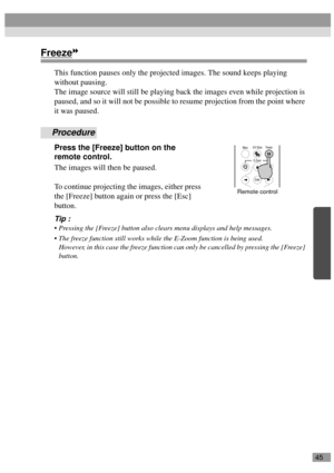 Page 4745
Freeze
This function pauses only the projected images. The sound keeps playing 
without pausing.
The image source will still be playing back the images even while projection is 
paused, and so it will not be possible to resume projection from the point where 
it was paused.
Procedure
Press the [Freeze] button on the 
remote control.
The images will then be paused.
To continue projecting the images, either press 
the [Freeze] button again or press the [Esc] 
button.
Tip :
 Pressing the [Freeze] button...