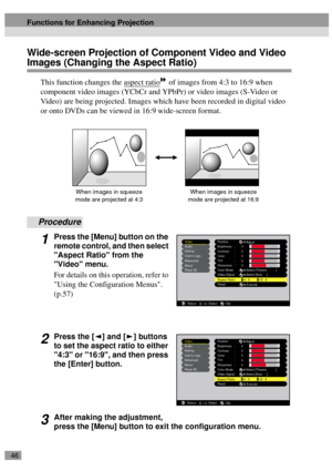 Page 4846
Wide-screen Projection of Component Video and Video 
Images (Changing the Aspect Ratio)
This function changes the aspect ratio of images from 4:3 to 16:9 when 
component video images (YCbCr and YPbPr) or video images (S-Video or 
Video) are being projected. Images which have been recorded in digital video 
or onto DVDs can be viewed in 16:9 wide-screen format. 
Procedure
1Press the [Menu] button on the 
remote control, and then select 
Aspect Ratio from the 
Video menu.
For details on this operation,...