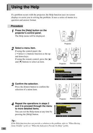 Page 6260
Using the Help
If a problem occurs with the projector, the Help function uses on-screen 
displays to assist you in solving the problem. It uses a series of menus in a 
question and answer format.
Procedure
1Press the [Help] button on the 
projectors control panel.
The Help menu will be displayed.
2Select a menu item.
If using the control panel, the 
[ Select ] buttons function as the up 
and down keys.
If using the remote control, press the [ ] 
and [ ] buttons to select an item.
3Confirm the...