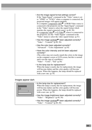 Page 7169
Images appear dark
Are the image signal format settings correct?
If the Input Signal command in the Video menu is set 
to YPbPr or YCbCr when a computer is connected, the 
projected images will appear purplish.
If a computer, component video
  or RGB-Video source is 
connected to the projector, use the Input Signal command 
in the Video menu to select the signal format which 
matches the signal connected source. (p.49, 50)
If a composite video
 or S-Video source is connected to 
the projector, use...