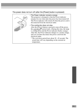 Page 7371
The power does not turn off (after the [Power] button is pressed)
The Power indicator remains orange.
This projector is designed so that the Power indicator 
remains lit even when after the power has been turned off. 
The Power indicator will switch off when the power cord is 
disconnected from the electrical outlet.
The cooling fan does not stop.
After the [Power] button is pressed to turn off the power, 
the cool-down
 period starts. (During this time, the lamp 
is cooling down and the Power...