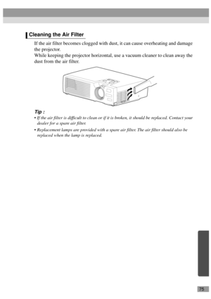 Page 7775
If the air filter becomes clogged with dust, it can cause overheating and damage 
the projector.
While keeping the projector horizontal, use a vacuum cleaner to clean away the 
dust from the air filter.
Tip :
 If the air filter is difficult to clean or if it is broken, it should be replaced. Contact your 
dealer for a spare air filter.
 Replacement lamps are provided with a spare air filter. The air filter should also be 
replaced when the lamp is replaced.
Cleaning the Air Filter 