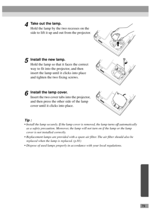 Page 8179
4Take out the lamp.
Hold the lamp by the two recesses on the 
side to lift it up and out from the projector.
5Install the new lamp.
Hold the lamp so that it faces the correct 
way to fit into the projector, and then 
insert the lamp until it clicks into place 
and tighten the two fixing screws.
6Install the lamp cover.
Insert the two cover tabs into the projector, 
and then press the other side of the lamp 
cover until it clicks into place.
Tip :
 Install the lamp securely. If the lamp cover is...