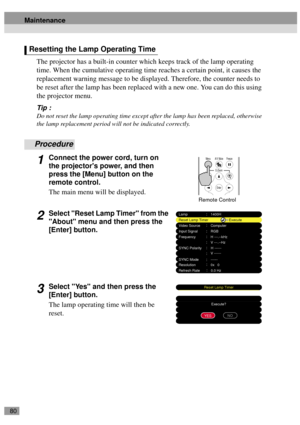 Page 8280
The projector has a built-in counter which keeps track of the lamp operating 
time. When the cumulative operating time reaches a certain point, it causes the 
replacement warning message to be displayed. Therefore, the counter needs to 
be reset after the lamp has been replaced with a new one. You can do this using 
the projector menu.
Tip :
Do not reset the lamp operating time except after the lamp has been replaced, otherwise 
the lamp replacement period will not be indicated correctly.
Procedure...