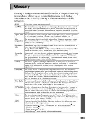 Page 8785
Glossary
Following is an explanation of some of the terms used in this guide which may 
be unfamiliar or which were not explained in the manual itself. Further 
information can be obtained by referring to other commercially-available 
publications.
5BNCA port used to input analog video signals.
A/V MuteThe momentary canceling of audio and video output. This projectors remote control 
has an [A/V Mute] button which you can press to momentarily stop the projection of 
pictures and sound. The picture and...