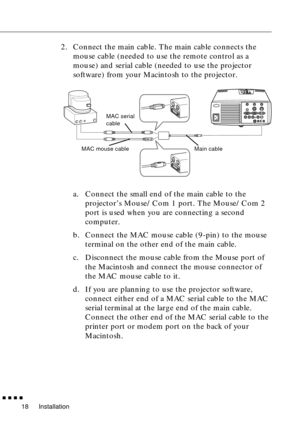 Page 38Installation
  n  n  n  n
18
2. Connect the main cable. The main cable connects the 
mouse cable (needed to use the remote control as a 
mouse) and serial cable (needed to use the projector 
software) from your Macintosh to the projector.
a. Connect the small end of the main cable to the 
projector’s Mouse/Com 1 port. The Mouse/Com 2 
port is used when you are connecting a second 
computer.
b. Connect the MAC mouse cable (9-pin) to the mouse 
terminal on the other end of the main cable.
c. Disconnect the...