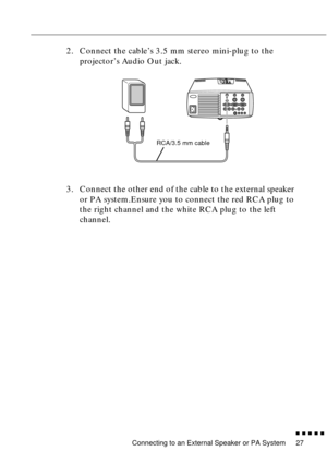 Page 47Connecting to an External Speaker or PA System
n  n  n  n  n  n
27
2. Connect the cable’s 3.5 mm stereo mini-plug to the 
projector’s Audio Out jack.
3. Connect the other end of the cable to the external speaker 
or PA system.Ensure you to connect the red RCA plug to 
the right channel and the white RCA plug to the left 
channel. 
RCA/3.5 mm cable 