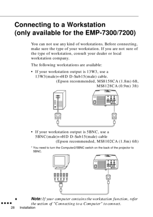 Page 48Installation
  n  n  n  n
28
Connecting to a Workstation
(only available for the EMP-7300/7200)
You can not use any kind of workstations. Before connecting, 
make sure the type of your workstation. If you are not sure of 
the type of workstation, consult your dealer or local 
workstation company.
The following workstations are available:
• If your workstation output is 13W3, use a 
13W3(male)«HD D-Sub15(male) cable.
(Epson recommended, MS8158CA (1.8m) 6ft,
MS8128CA (0.9m) 3ft)
• If your workstation...