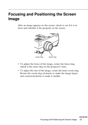 Page 53Focusing and Positioning the Screen Image
n  n  n  n  n  n
33
Focusing and Positioning the Screen 
Image
After an image appears on the screen, check to see if it is in 
focus and whether it fits properly on the screen.
• To adjust the focus of the image, rotate the focus ring, 
which is the outer ring on the projector’s lens. 
• To adjust the size of the image, rotate the inner zoom ring. 
Rotate the zoom ring clockwise to make the image larger, 
and counterclockwise to make it smaller.
zoom ringfocus ring 