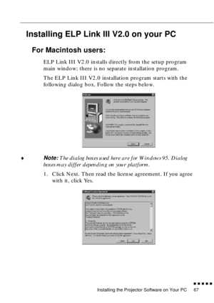 Page 87Installing the Projector Software on Your PC
n  n  n  n  n  n
67
Installing ELP Link III V2.0 on your PC
For Macintosh users:
ELP Link III V2.0 installs directly from the setup program 
main window; there is no separate installation program.
The ELP Link III V2.0 installation program starts with the 
following dialog box. Follow the steps below. 
¨
Note: The dialog boxes used here are for Windows 95. Dialog 
boxes may differ depending on your platform. 
1. Click Next. Then read the license agreement. If...