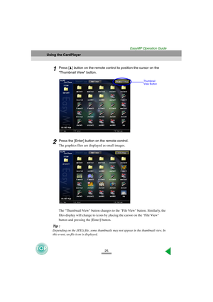 Page 2625
Using the CardPlayer
EasyMP Operation Guide
1Press [ ] button on the remote control to position the cursor on the 
Thumbnail View button.
2Press the [Enter] button on the remote control.
The graphics files are displayed as small images.
The Thumbnail View button changes to the File View button. Similarly, the 
files display will change to icons by placing the cursor on the File View 
button and pressing the [Enter] button. 
Tip :
Depending on the JPEG file, some thumbnails may not appear in the...