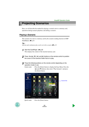 Page 2726
EasyMP Operation Guide
Projecting Scenarios
Here, we will describe the method for playing a scenario sent to a memory card, 
operations during scenario playback, and editing a scenario.
Playing a Scenario
The scenario was sent to a memory card by the scenario sending function in EMP 
SlideMaker2. p.10 
Tip :
Autorun and continuous play can be set in the scenario. p.10 
1Start the CardPlayer.  p.20 
This displays the content of the inserted memory card.
2Press  the [ ], [ ], [ ], and [ ] buttons on the...