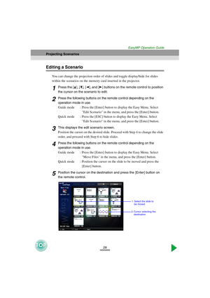 Page 2928
Projecting Scenarios
EasyMP Operation Guide
Editing a Scenario
You can change the projection order of slides and toggle display/hide for slides 
within the scenarios on the memory card inserted in the projector.
1Press the [ ], [ ], [ ], and [ ] buttons on the remote control to position 
the cursor on the scenario to edit.
2Press the following buttons on the remote control depending on the 
operation mode in use.
Guide mode : Press the [Enter] button to display the Easy Menu. Select 
Edit Scenario in...