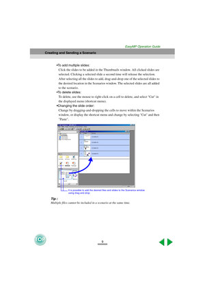 Page 109
Creating and Sending a Scenario
EasyMP Operation Guide
To add multiple slides:
Click the slides to be added in the Thumbnails window. All clicked slides are 
selected. Clicking a selected slide a second time will release the selection. 
After selecting all the slides to add, drag-and-drop one of the selected slides to 
the desired location in the Scenarios window. The selected slides are all added 
to the scenario. 
To delete slides:
To delete, use the mouse to right-click on a cell to delete, and...