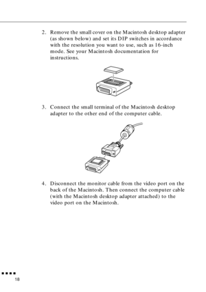 Page 38n  n  n  n  n
18
2. Remove the small cover on the Macintosh desktop adapter 
(as shown below) and set its DIP switches in accordance 
with the resolution you want to use, such as 16-inch 
mode. See your Macintosh documentation for 
instructions.
3. Connect the small terminal of the Macintosh desktop 
adapter to the other end of the computer cable.
4. Disconnect the monitor cable from the video port on the 
back of the Macintosh. Then connect the computer cable 
(with the Macintosh desktop adapter...