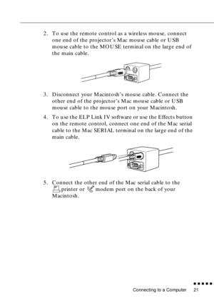 Page 41Connecting to a Computer
n  n  n  n  n  n
21
2. To use the remote control as a wireless mouse, connect 
one end of the projector’s Mac mouse cable or USB 
mouse cable to the MOUSE terminal on the large end of 
the main cable.
3. Disconnect your Macintosh’s mouse cable. Connect the 
other end of the projector’s Mac mouse cable or USB 
mouse cable to the mouse port on your Macintosh.
4. To use the ELP Link IV software or use the Effects button 
on the remote control, connect one end of the Mac serial...