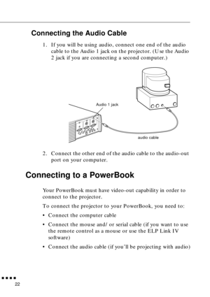 Page 42n  n  n  n  n
22
Connecting the Audio Cable
1. If you will be using audio, connect one end of the audio 
cable to the Audio 1 jack on the projector. (Use the Audio 
2 jack if you are connecting a second computer.)   
2. Connect the other end of the audio cable to the audio-out 
port on your computer. 
Connecting to a PowerBook 
Your PowerBook must have video-out capability in order to 
connect to the projector. 
To connect the projector to your PowerBook, you need to:
• Connect the computer cable
•...