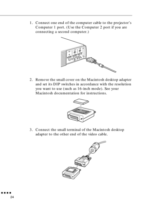 Page 44n  n  n  n  n
24
1. Connect one end of the computer cable to the projector’s 
Computer 1 port. (Use the Computer 2 port if you are 
connecting a second computer.)
2. Remove the small cover on the Macintosh desktop adapter 
and set its DIP switches in accordance with the resolution 
you want to use (such as 16-inch mode). See your 
Macintosh documentation for instructions.
3. Connect the small terminal of the Macintosh desktop 
adapter to the other end of the video cable. 