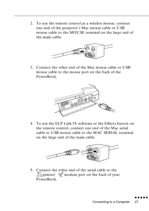 Page 47Connecting to a Computer
n  n  n  n  n  n
27
2. To use the remote control as a wireless mouse, connect 
one end of the projector’s Mac mouse cable or USB 
mouse cable to the MOUSE terminal on the large end of 
the main cable.
3. Connect the other end of the Mac mouse cable or USB 
mouse cable to the mouse port on the back of the 
PowerBook.
4. To use the ELP Link IV software or the Effects button on 
the remote control, connect one end of the Mac serial 
cable or USB mouse cable to the MAC SERIAL...