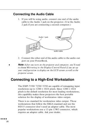 Page 48n  n  n  n  n
28
Connecting the Audio Cable
1. If you will be using audio, connect one end of the audio 
cable to the Audio 1 jack on the projector. (Use the Audio 
2 jack if you are connecting a second computer.) 
2. Connect the other end of the audio cable to the audio-out 
port on your PowerBook. 
¨
Note: After you turn on the projector and computer, you’ll need 
to choose Mirroring in the Display Control Panel if you set up 
your configuration to display on the LCD screen as well as the 
projector...