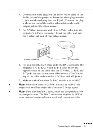 Page 51Connecting to a Computer
n  n  n  n  n  n
31
4. Connect the other plugs on the audio/video cable to the 
Audio jacks of the projector: insert the white plug into the 
L jack and the red plug into the R jack. Connect the plug 
at the other end of the audio/video cable to the audio 
output jacks of the video source. 
5. For S-Video, insert one end of an S-Video cable into the 
projector’s S-Video connector. Insert the other end into 
the S-video-out jack of your video source.
6. For component, insert three...